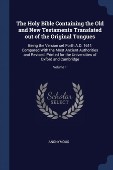 The Holy Bible Containing the Old and New Testaments Translated out of the Original Tongues : Being the Version set Forth A.D. 1611 Compared With the Most Ancient Authorities and Revised. Printed for