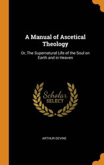 A Manual of Ascetical Theology : Or, The Supernatural Life of the Soul on Earth and in Heaven