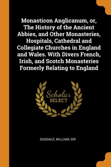 Monasticon Anglicanum, or, The History of the Ancient Abbies, and Other Monasteries, Hospitals, Cathedral and Collegiate Churches in England and Wales. With Divers French, Irish, and Scotch Monasterie