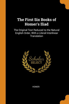 The First Six Books of Homer's Iliad : The Original Text Reduced to the Natural English Order, With a Literal Interlinear Translation