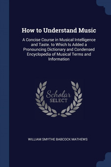 How to Understand Music : A Concise Course in Musical Intelligence and Taste. to Which Is Added a Pronouncing Dictionary and Condensed Encyclopedia of Musical Terms and Information by William Smythe Babcock Mathews - Paperback
