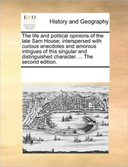 The life and political opinions of the late Sam House; interspersed with curious anecdotes and amorous intrigues of this singular and distinguished character. ... The second edition.