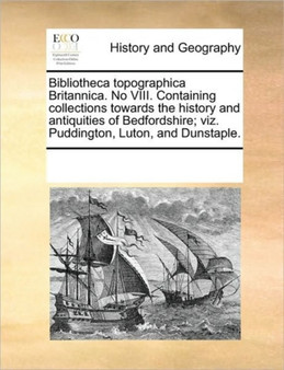 Bibliotheca topographica Britannica. No VIII. Containing collections towards the history and antiquities of Bedfordshire; viz. Puddington, Luton, and Dunstaple.