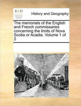 The memorials of the English and French commissaries concerning the limits of Nova Scotia or Acadia. Volume 1 of 2