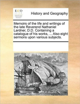 Memoirs of the life and writings of the late Reverend Nathaniel Lardner, D.D. Containing a catalogue of his works, ... Also eight sermons upon various subjects.