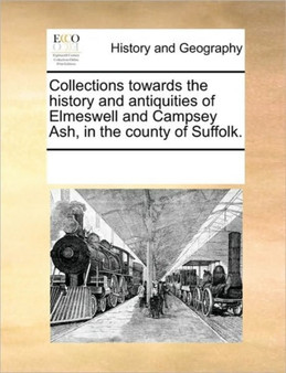Collections towards the history and antiquities of Elmeswell and Campsey Ash, in the county of Suffolk.