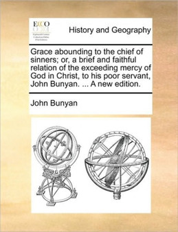 Grace abounding to the chief of sinners; or, a brief and faithful relation of the exceeding mercy of God in Christ, to his poor servant, John Bunyan. ... A new edition.
