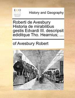 Roberti de Avesbury Historia de Mirabilibus Gestis Edvardi III. Descripsit Ediditque Tho. Hearnius; ...