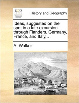 Ideas, Suggested on the Spot in a Late Excursion Through Flanders, Germany, France, and Italy, ...