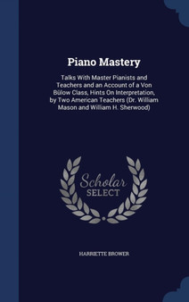 Piano Mastery : Talks With Master Pianists and Teachers and an Account of a Von Bulow Class, Hints On Interpretation, by Two American Teachers (Dr. William Mason and William H. Sherwood) by Harriette Brower - Hardback