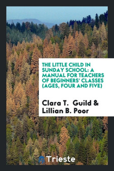 The Little Child in Sunday School : A Manual for Teachers of Beginners' Classes (Ages, Four and Five)