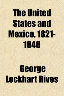 The United States and Mexico, 1821-1848 (Volume 1); A History of the Relations Between the Two Countries from the Independence of Mexico to the Close of the War with the United States