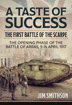 A Taste of Success : The First Battle of the Scarpe April 9-14 1917 - the Opening Phase of the Battle of Arras, 9-14 April 1917