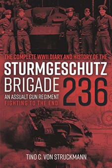 The Complete WWII Diary and History of the SturmgeschuTz Brigade 236 : An Assault Gun Regiment Fighting to the End