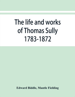 The life and works of Thomas Sully 1783-1872