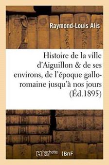 Histoire de la Ville d'Aiguillon Et de Ses Environs: de l'Epoque Gallo-Romaine Jusqu'a Nos Jours