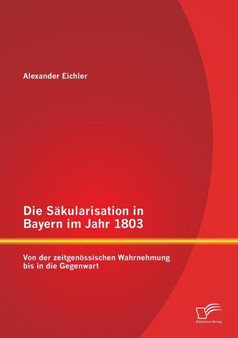 Die Sakularisation in Bayern im Jahr 1803 : Von der zeitgenoessischen Wahrnehmung bis in die Gegenwart