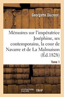 Memoires Sur l'Imperatrice Josephine, Ses Contemporains, La Cour de Navarre Et de la Malmaison Tome1