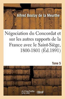 Documents Sur La Negociation Du Concordat : Et Sur Les Autres Rapports de la France Avec Le Saint-Siege, 1800-1801. Tome 5
