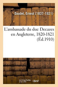 L'Ambassade Du Duc Decazes En Angleterre, 1820-1821 : Et La Monarchie de Juillet, d'Apres Les Documents Officiels. La Restauration Et Le Saint-Age