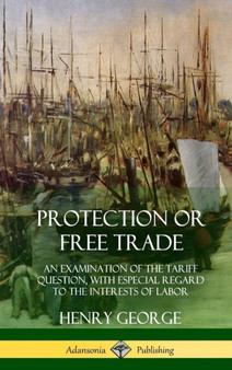 Protection or Free Trade : An Examination of the Tariff Question, with Especial Regard to the Interests of Labor (Hardcover)