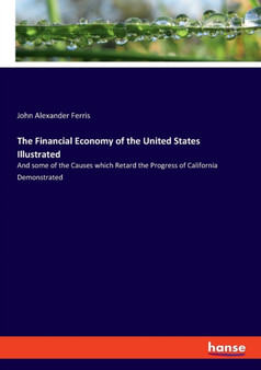 The Financial Economy of the United States Illustrated : And some of the Causes which Retard the Progress of California Demonstrated