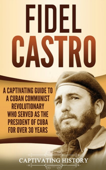 Fidel Castro : A Captivating Guide to a Cuban Communist Revolutionary Who Served as the President of Cuba for Over 30 Years