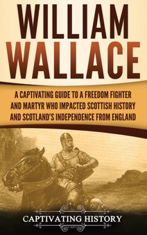 William Wallace : A Captivating Guide to a Freedom Fighter and Martyr Who Impacted Scottish History and Scotland's Independence from England