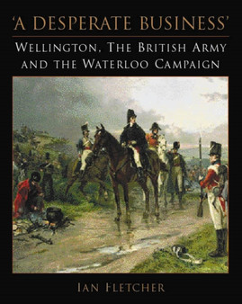 A Desperate Business : Wellington, the British Army and the Waterloo Campaign