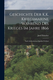 Geschichte Der K.K. Kriegsmarine Wahrend Des Krieges Im Jahre 1866 : Nach Authentischen Quellen Verfaszt