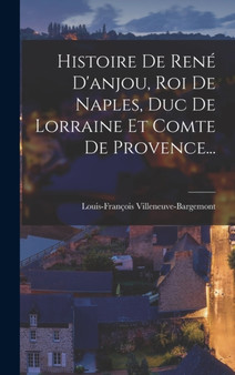 Histoire De Rene D'anjou, Roi De Naples, Duc De Lorraine Et Comte De Provence...