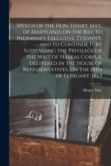 Speech of the Hon. Henry May, of Maryland, on the Bill to Indemnify Executive Tyranny, and to Continue It by Suspending the Privilege of the Writ of Habeas Corpus, Delivered in the House of Representa