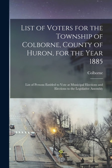List of Voters for the Township of Colborne, County of Huron, for the Year 1885 [microform] : List of Persons Entitled to Vote at Municipal Elections and Elections to the Legislative Assembly