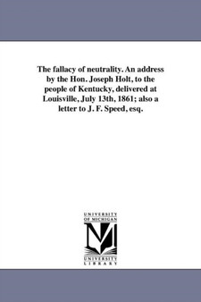 The fallacy of neutrality. An address by the Hon. Joseph Holt, to the people of Kentucky, delivered at Louisville, July 13th, 1861; also a letter to J. F. Speed, esq.