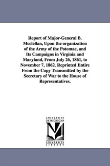 Report of Major-General B. Mcclellan, Upon the organization of the Army of the Potomac, and Its Campaigns in Virginia and Maryland, From July 26, 1861, to November 7, 1862. Reprinted Entire From the C