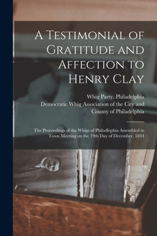 A Testimonial of Gratitude and Affection to Henry Clay : the Proceedings of the Whigs of Philadlephia Assembled in Town Meeting on the 19th Day of December, 1844