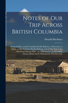 Notes of Our Trip Across British Columbia [microform] : From Golden, on the Canadian Pacific Railway, to Kootenai, in Idaho, on the Northern Pacific Railway, and of Our Visit to the American National