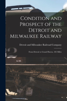 Condition and Prospect of the Detroit and Milwaukee Railway [microform] : From Detroit to Grand Haven, 185 Miles
