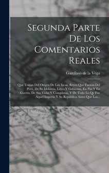 Segunda Parte De Los Comentarios Reales : Que Tratan Del Origen De Los Incas, Reyes Que Fueron Del Peru, De Su Idolatria, Leyes Y Gobierno, En Paz Y En Guerra, De Sus Vidas Y Conquistas, Y De Todo Lo