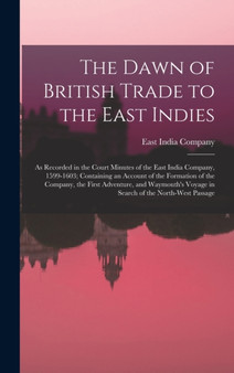 The Dawn of British Trade to the East Indies : As Recorded in the Court Minutes of the East India Company, 1599-1603; Containing an Account of the Formation of the Company, the First Adventure, and Wa