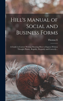 Hill's Manual of Social and Business Forms : A Guide to Correct Writing Showing how to Express Written Thought Plainly, Rapidly, Elegantly and Correctly...