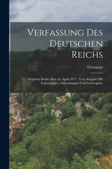 Verfassung Des Deutschen Reichs : Gegeben Berlin, Den 16. April 1871: Text-Ausgabe Mit Erganzungen, Anmerkungen Und Sachregister