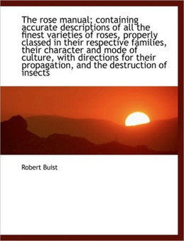 The Rose Manual; Containing Accurate Descriptions of All the Finest Varieties of Roses, Properly Cla