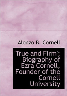 True and Firm'; Biography of Ezra Cornell, Founder of the Cornell University