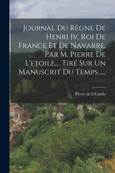 Journal Du Regne De Henri Iv, Roi De France Et De Navarre, Par M. Pierre De L'etoile, ... Tire Sur Un Manuscrit Du Temps......