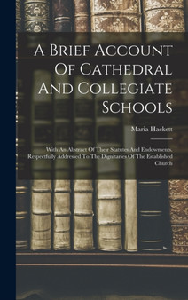 A Brief Account Of Cathedral And Collegiate Schools : With An Abstract Of Their Statutes And Endowments. Respectfully Addressed To The Dignitaries Of The Established Church