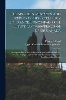 The Speeches, Messages, and Replies of His Excellency Sir Francis Bond Head, K.C.H. Lieutenant-Governor of Upper Canada [microform] : Accompanied by an Extract From a Despatch of His Excellency to Lor