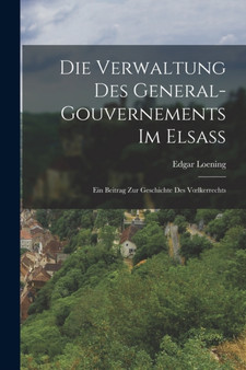 Die Verwaltung Des General-Gouvernements Im Elsass : Ein Beitrag Zur Geschichte Des Voelkerrechts