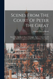 Scenes From The Court Of Peter The Great : Based On The Latin Diary Of John G. Korb, A Secretary Of The Austrian Legation At The Court Of Peter The Great