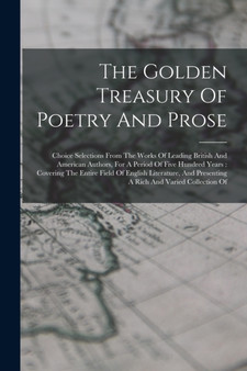 The Golden Treasury Of Poetry And Prose : Choice Selections From The Works Of Leading British And American Authors, For A Period Of Five Hundred Years: Covering The Entire Field Of English Literature,
